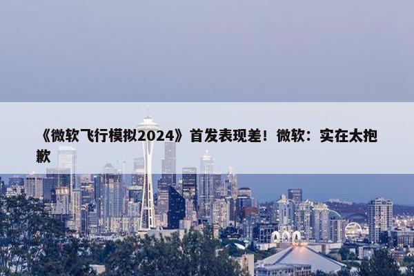 《微软飞行模拟2024》首发表现差！微软：实在太抱歉