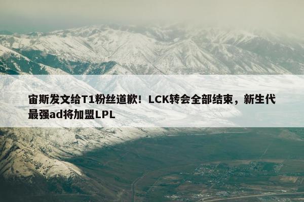 宙斯发文给T1粉丝道歉！LCK转会全部结束，新生代最强ad将加盟LPL