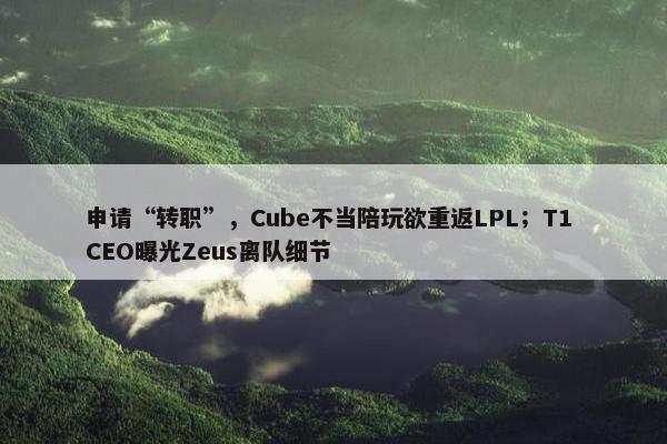 申请“转职”，Cube不当陪玩欲重返LPL；T1 CEO曝光Zeus离队细节