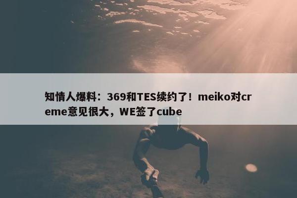 知情人爆料：369和TES续约了！meiko对creme意见很大，WE签了cube