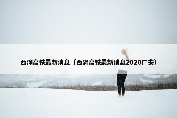 西渝高铁最新消息（西渝高铁最新消息2020广安）