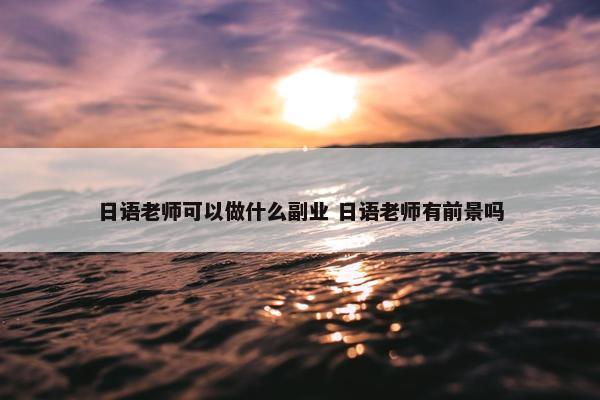 日语老师可以做什么副业 日语老师有前景吗