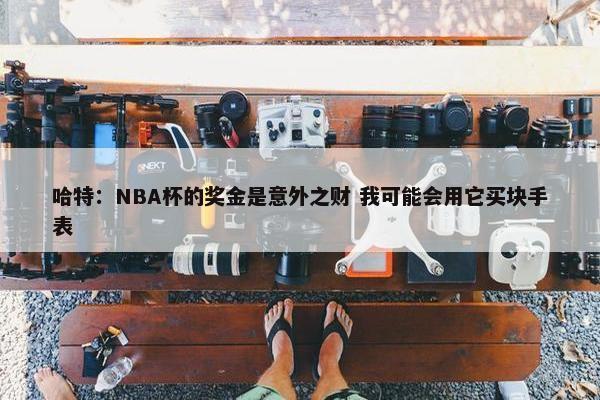 哈特：NBA杯的奖金是意外之财 我可能会用它买块手表