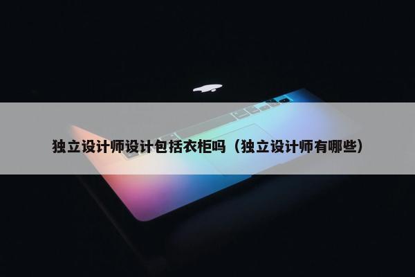 独立设计师设计包括衣柜吗（独立设计师有哪些）