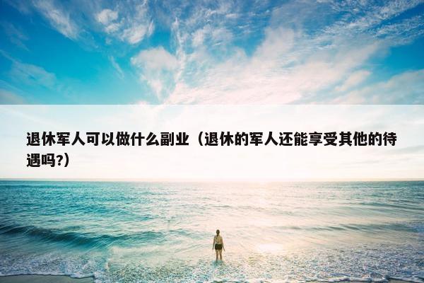 退休军人可以做什么副业（退休的军人还能享受其他的待遇吗?）