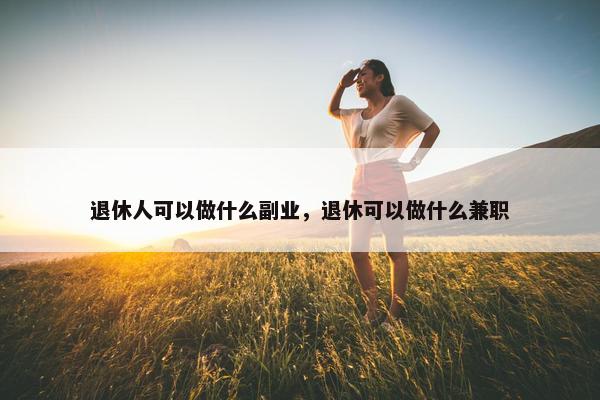 退休人可以做什么副业，退休可以做什么兼职