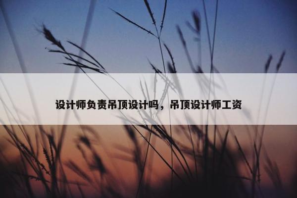 设计师负责吊顶设计吗，吊顶设计师工资