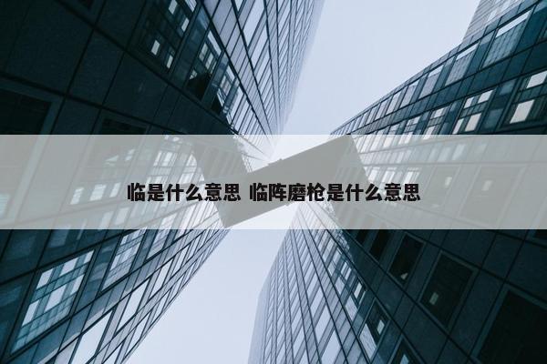 临是什么意思 临阵磨枪是什么意思