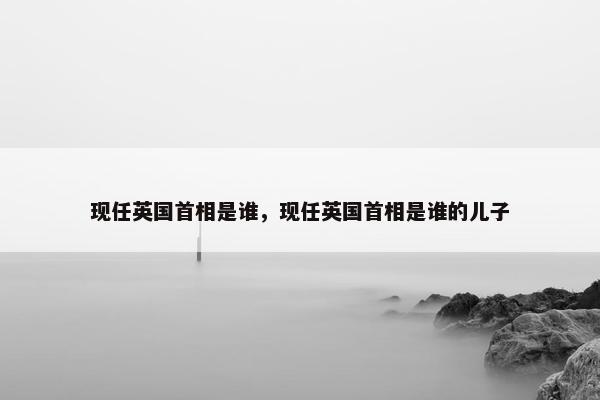 现任英国首相是谁，现任英国首相是谁的儿子