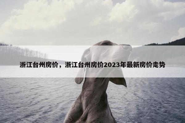 浙江台州房价，浙江台州房价2023年最新房价走势