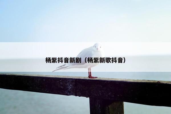 杨紫抖音新剧（杨紫新歌抖音）