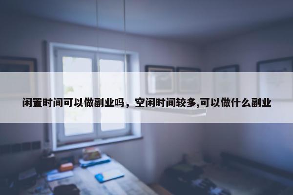 闲置时间可以做副业吗，空闲时间较多,可以做什么副业