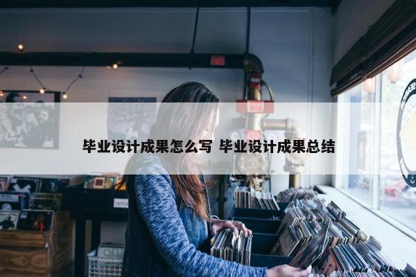 毕业设计成果怎么写 毕业设计成果总结