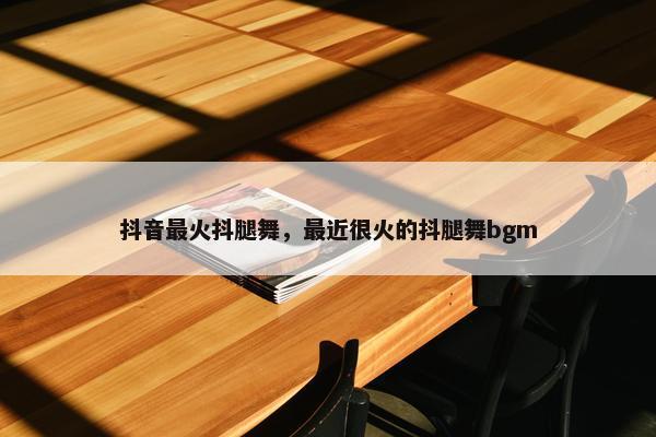 抖音最火抖腿舞，最近很火的抖腿舞bgm