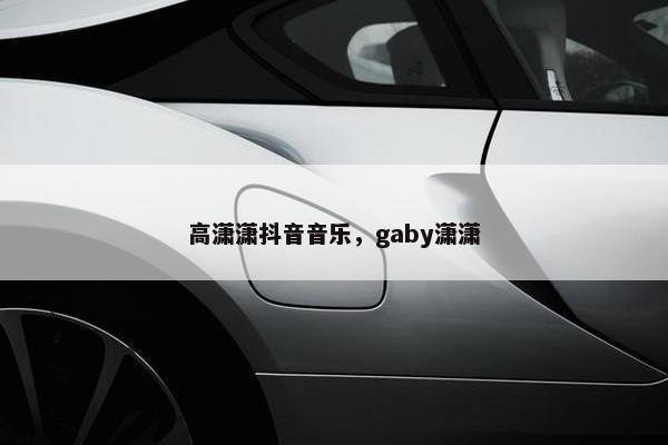 高潇潇抖音音乐，gaby潇潇