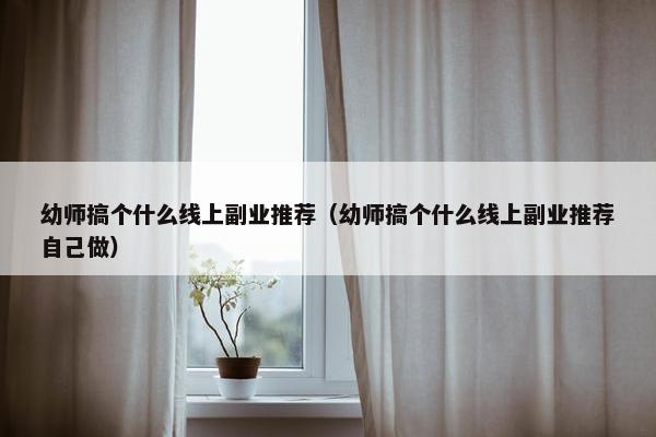 幼师搞个什么线上副业推荐（幼师搞个什么线上副业推荐自己做）