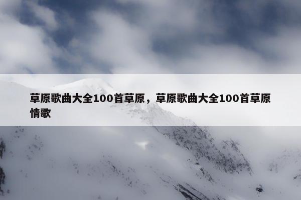 草原歌曲大全100首草原，草原歌曲大全100首草原情歌