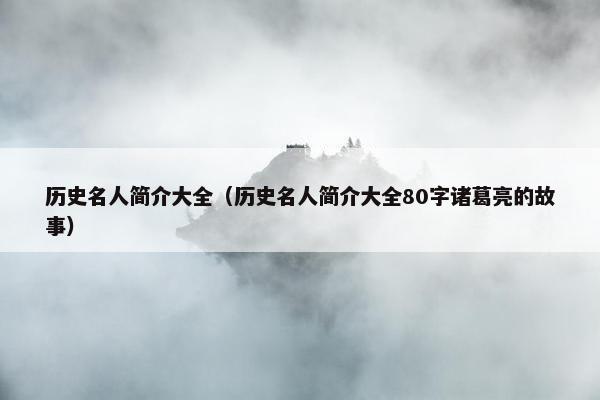 历史名人简介大全（历史名人简介大全80字诸葛亮的故事）