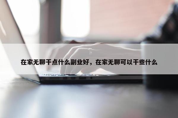 在家无聊干点什么副业好，在家无聊可以干些什么