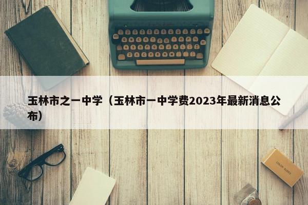 玉林市之一中学（玉林市一中学费2023年最新消息公布）