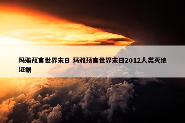 玛雅预言世界末日 玛雅预言世界末日2012人类灭绝证据