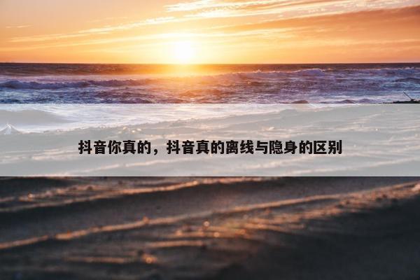 抖音你真的，抖音真的离线与隐身的区别