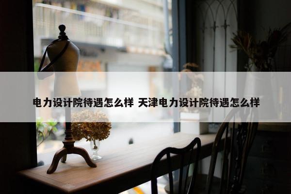 电力设计院待遇怎么样 天津电力设计院待遇怎么样