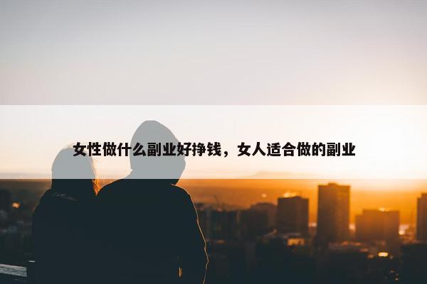 女性做什么副业好挣钱，女人适合做的副业