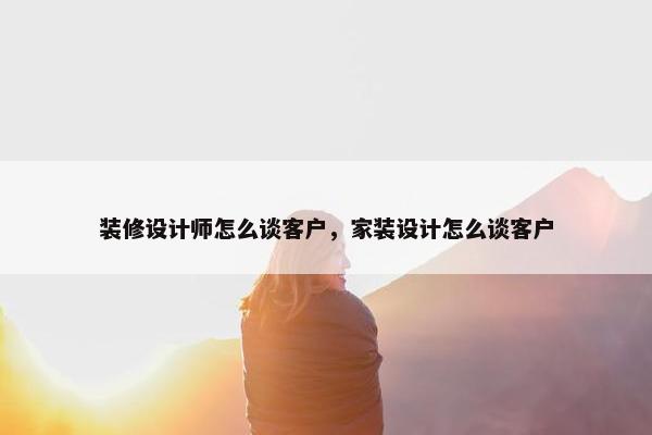 装修设计师怎么谈客户，家装设计怎么谈客户