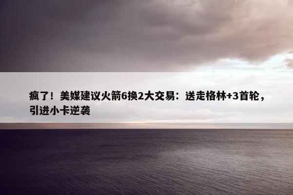 疯了！美媒建议火箭6换2大交易：送走格林+3首轮，引进小卡逆袭