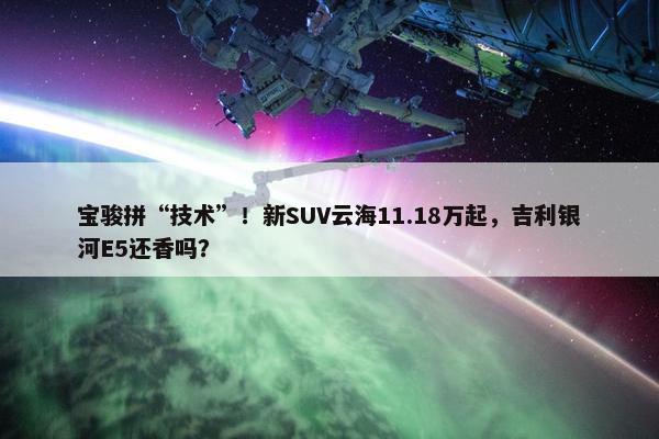 宝骏拼“技术”！新SUV云海11.18万起，吉利银河E5还香吗？