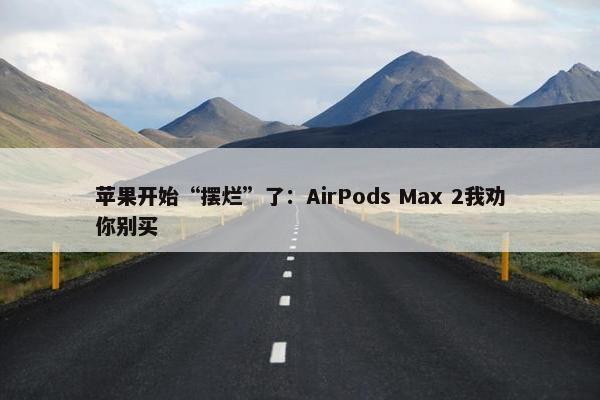 苹果开始“摆烂”了：AirPods Max 2我劝你别买