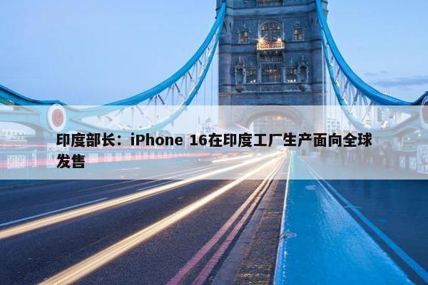 印度部长：iPhone 16在印度工厂生产面向全球发售