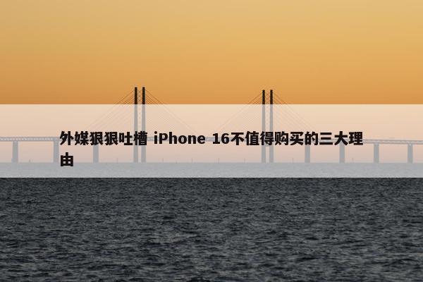 外媒狠狠吐槽 iPhone 16不值得购买的三大理由