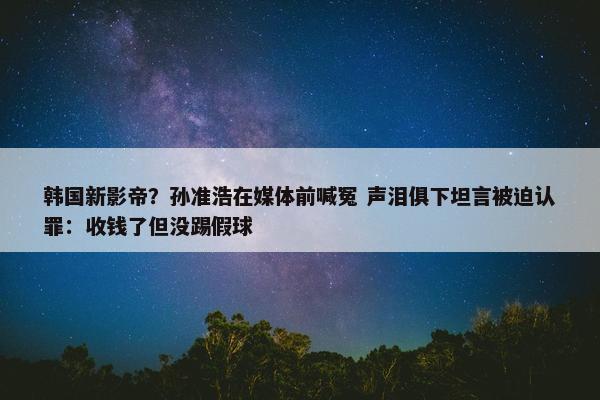 韩国新影帝？孙准浩在媒体前喊冤 声泪俱下坦言被迫认罪：收钱了但没踢假球