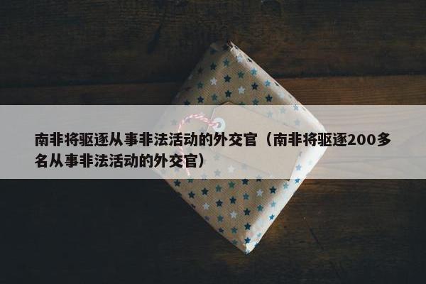 南非将驱逐从事非法活动的外交官（南非将驱逐200多名从事非法活动的外交官）