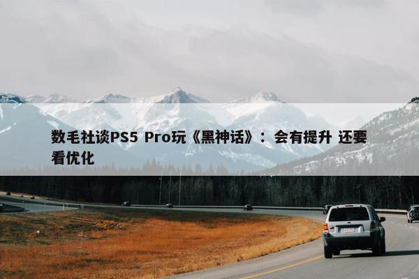 数毛社谈PS5 Pro玩《黑神话》：会有提升 还要看优化