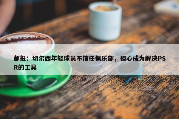 邮报：切尔西年轻球员不信任俱乐部，担心成为解决PSR的工具