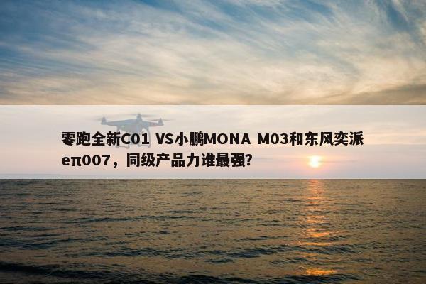 零跑全新C01 VS小鹏MONA M03和东风奕派eπ007，同级产品力谁最强？