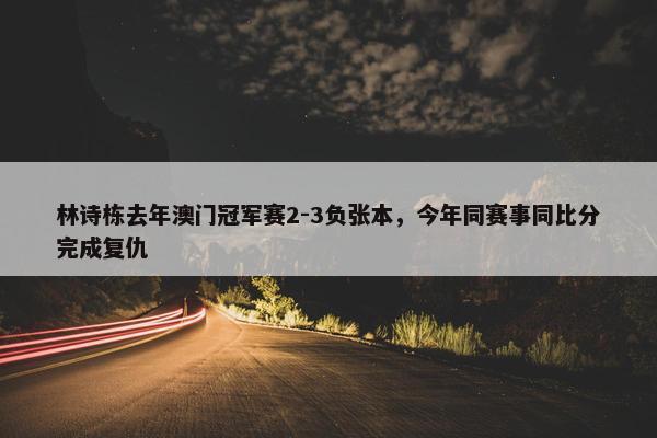 林诗栋去年澳门冠军赛2-3负张本，今年同赛事同比分完成复仇