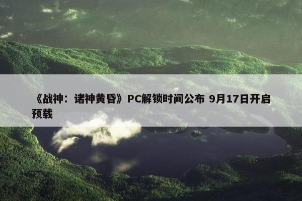 《战神：诸神黄昏》PC解锁时间公布 9月17日开启预载