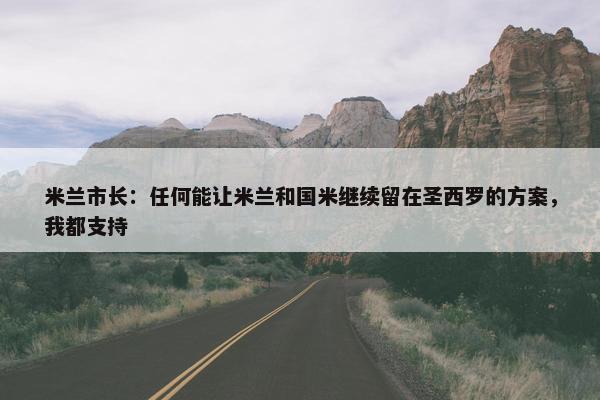 米兰市长：任何能让米兰和国米继续留在圣西罗的方案，我都支持