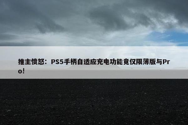 推主愤怒：PS5手柄自适应充电功能竟仅限薄版与Pro!