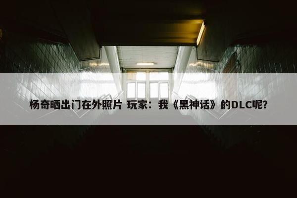 杨奇晒出门在外照片 玩家：我《黑神话》的DLC呢？