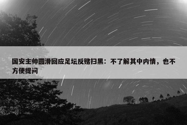 国安主帅圆滑回应足坛反赌扫黑：不了解其中内情，也不方便提问