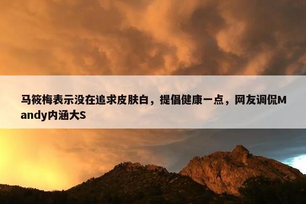 马筱梅表示没在追求皮肤白，提倡健康一点，网友调侃Mandy内涵大S