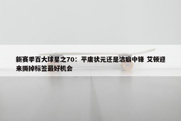 新赛季百大球星之70：平庸状元还是洁癖中锋 艾顿迎来撕掉标签最好机会