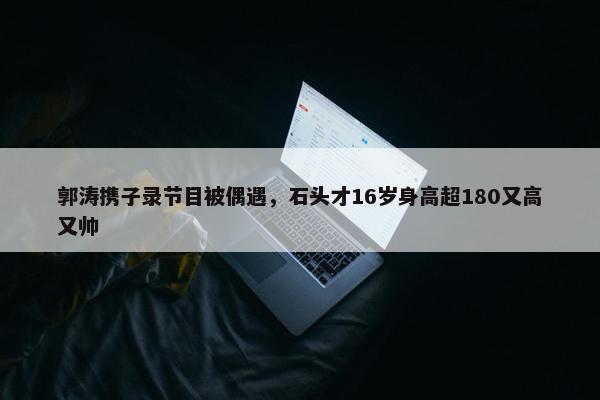 郭涛携子录节目被偶遇，石头才16岁身高超180又高又帅