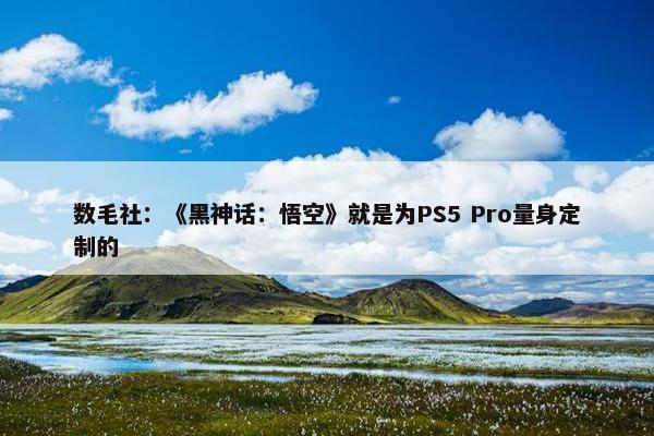 数毛社：《黑神话：悟空》就是为PS5 Pro量身定制的