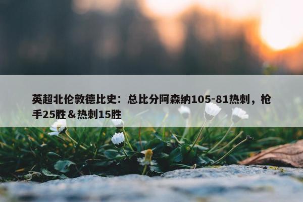 英超北伦敦德比史：总比分阿森纳105-81热刺，枪手25胜＆热刺15胜